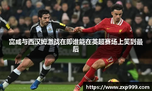 富咸与西汉姆激战在即谁能在英超赛场上笑到最后
